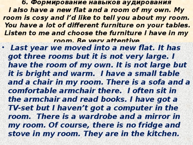 6. Формирование навыков аудирования  I also have a new flat and a room of my own. My room is cosy and I’d like to tell you about my room. You have a lot of different furniture on your tables. Listen to me and choose the furniture I have in my room. Be very attentive  Last year we moved into a new flat. It has got three rooms but it is not very large. I have the room of my own. It is not large but it is bright and warm. I have a small table and a chair in my room. There is a sofa and a comfortable armchair there. I often sit in the armchair and read books. I have got a TV-set but I haven’t got a computer in the room. There is a wardrobe and a mirror in my room. Of course, there is no fridge and stove in my room. They are in the kitchen. 