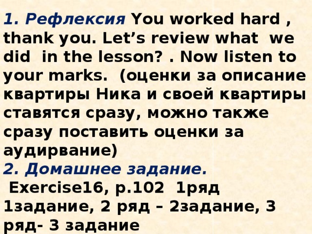III 1. Подведение итогов.     1. Рефлексия  You worked hard , thank you. Let’s review what we did in the lesson? . Now listen to your marks. (оценки за описание квартиры Ника и своей квартиры ставятся сразу, можно также сразу поставить оценки за аудирвание)  2. Домашнее задание.  Exercise16, p.102 1ряд 1задание, 2 ряд – 2задание, 3 ряд- 3 задание       