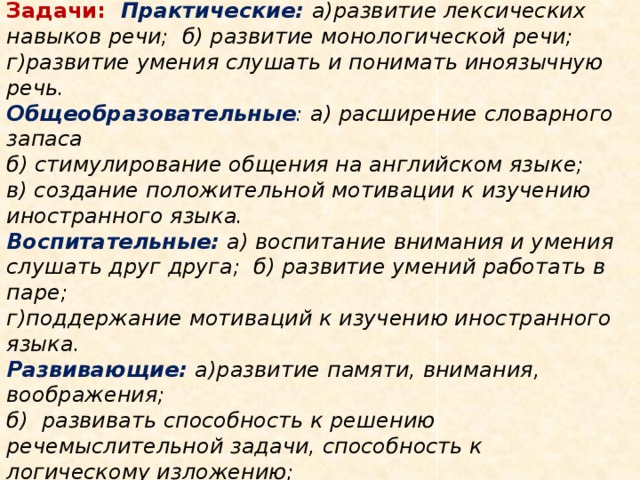 Цель урока : развитие иноязычной коммуникативной компетенции   Задачи:  Практические:  а)развитие лексических навыков речи; б) развитие монологической речи;  г)развитие умения слушать и понимать иноязычную речь.  Общеобразовательные : а) расширение словарного запаса  б) стимулирование общения на английском языке;  в) создание положительной мотивации к изучению иностранного языка.  Воспитательные:  а) воспитание внимания и умения слушать друг друга; б) развитие умений работать в паре;  г)поддержание мотиваций к изучению иностранного языка.  Развивающие: а)развитие памяти, внимания, воображения;  б) развивать способность к решению речемыслительной задачи, способность к логическому изложению;  г) развивать умение сравнивать, анализировать и обобщать;   