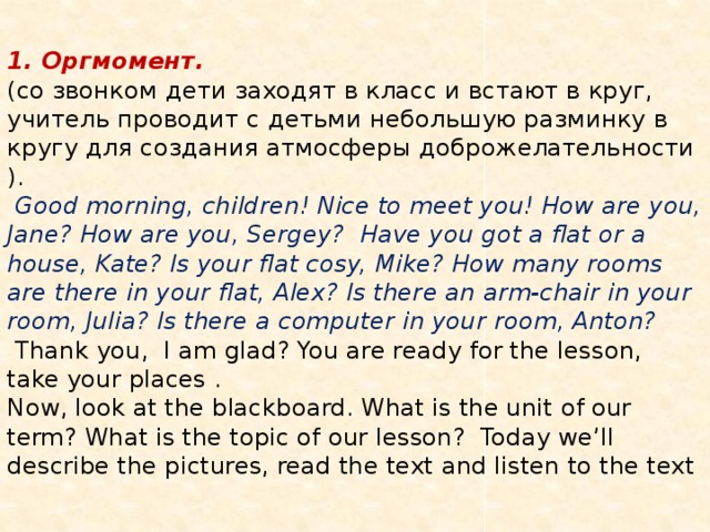  1. Оргмомент.  (со звонком дети заходят в класс и встают в круг, учитель проводит с детьми небольшую разминку в кругу для создания атмосферы доброжелательности ).  Good morning, children! Nice to meet you! How are you, Jane? How are you, Sergey? Have you got a flat or a house, Kate? Is your flat cosy, Mike? How many rooms are there in your flat, Alex? Is there an arm-chair in your room, Julia? Is there a computer in your room, Anton?  Thank you, I am glad? You are ready for the lesson, take your places .  Now, look at the blackboard. What is the unit of our term? What is the topic of our lesson? Today we’ll describe the pictures, read the text and listen to the text   