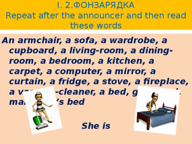 I. 2.ФОНЗАРЯДКА  Repeat after the announcer and then read these words An armchair, a sofa, a wardrobe, a cupboard, a living-room, a dining-room, a bedroom, a kitchen, a carpet, a computer, a mirror, a curtain, a fridge, a stove, a fireplace, a vacuum-cleaner, a bed, go to bed, make one’s bed  She is 