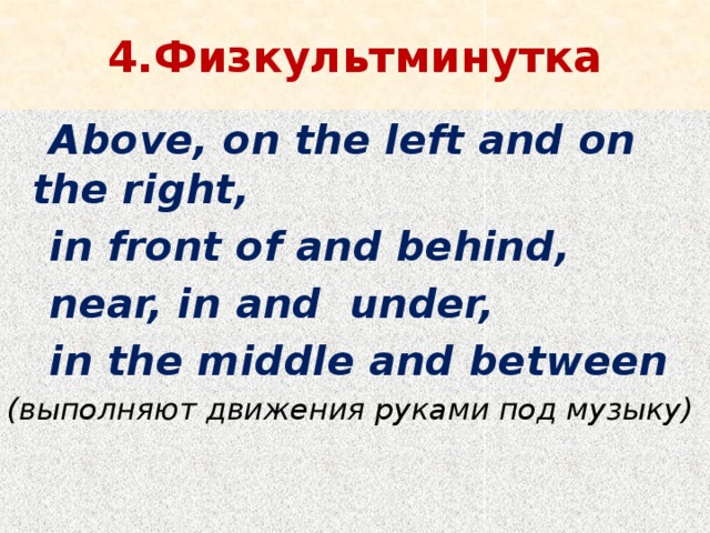 4.Физкультминутка  Above, on the left and on the right,  in front of and behind,  near, in and under,  in the middle and between (выполняют движения руками под музыку)   