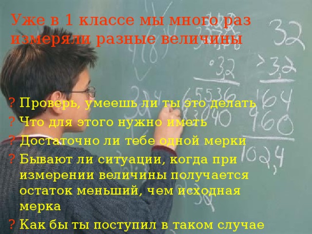 Уже в 1 классе мы много раз измеряли разные величины ? Проверь, умеешь ли ты это делать ? Что для этого нужно иметь ? Достаточно ли тебе одной мерки ? Бывают ли ситуации, когда при измерении величины получается остаток меньший, чем исходная мерка ? Как бы ты поступил в таком случае 