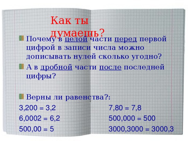 Как ты думаешь? Почему в целой части перед первой цифрой в записи числа можно дописывать нулей сколько угодно? А в дробной части после последней цифры?  Верны ли равенства?: 3,200 = 3,2 7,80 = 7,8 6,0002 = 6,2 500,000 = 500 500,00 = 5 3000,3000 = 3000,3 