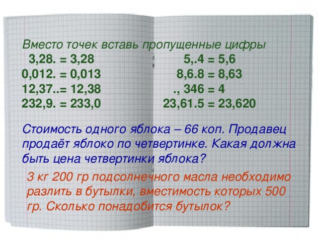 Вместо точек вставь пропущенные цифры  3,28. = 3,28 5,.4 = 5,6 0,012. = 0,013 8,6.8 = 8,63 12,37..= 12,38 ., 346 = 4 232,9. = 233,0 23,61.5 = 23,620  Стоимость одного яблока – 66 коп. Продавец продаёт яблоко по четвертинке. Какая должна быть цена четвертинки яблока? 3 кг 200 гр подсолнечного масла необходимо разлить в бутылки, вместимость которых 500 гр. Сколько понадобится бутылок? 