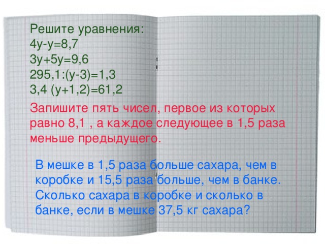 Решите уравнения: 4 y - y =8,7 3у+5у=9,6 295,1:(у-3)=1,3 3,4 (у+1,2)=61,2 Запишите пять чисел, первое из которых равно 8,1 , а каждое следующее в 1,5 раза меньше предыдущего. В мешке в 1,5 раза больше сахара, чем в коробке и 15,5 раза больше, чем в банке. Сколько сахара в коробке и сколько в банке, если в мешке 37,5 кг сахара? 