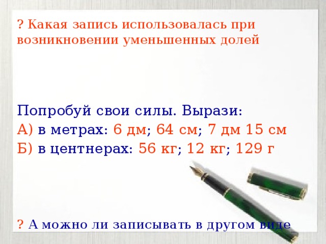 ? Какая запись использовалась при возникновении уменьшенных долей Попробуй свои силы. Вырази: А) в метрах: 6 дм ; 64 см ; 7 дм 15 см Б) в центнерах: 56 кг ; 12 кг ; 129 г ? А можно ли записывать в другом виде 