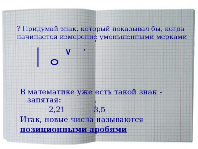 ? Придумай знак, который показывал бы, когда начинается измерение уменьшенными мерками  V  ’  В математике уже есть такой знак - запятая:  2,21 3,5  Итак, новые числа называются позиционными дробями 