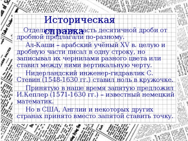 Историческая справка  Отделить целую часть десятичной дроби от дробной предлагали по-разному.  Ал-Каши – арабский учёный XV в. целую и дробную части писал в одну строку, но записывал их чернилами разного цвета или ставил между ними вертикальную черту.  Нидерландский инженер-гидравлик С. Стевин (1548-1630 гг.) ставил ноль в кружочке.  Принятую в наше время запятую предложил И.Кеплер (1571-1630 гг.) – известный немецкий математик.  Но в США, Англии и некоторых других странах принято вместо запятой ставить точку. 