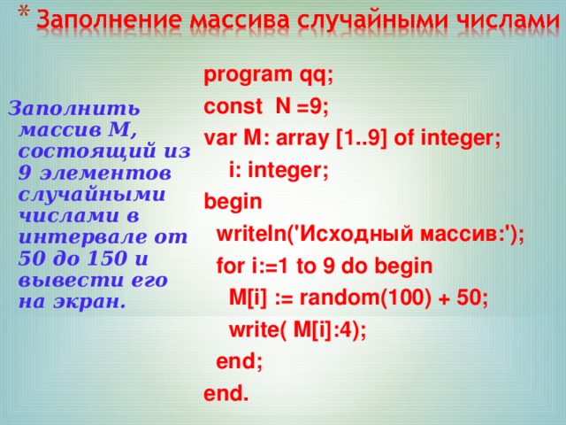program qq; сonst N =9; var М : array [1.. 9 ] of integer;  i: integer; begin  writeln(' Исходный массив :');  for i:=1 to 9 do begin  M[i] := random(100) + 50;  write( M[i]:4);  end; end. Заполнить массив М, состоящий из 9 элементов случайными числами в интервале от 50 до 150 и вывести его на экран. 