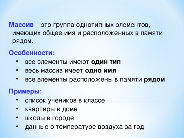 Массив – это группа однотипных элементов, имеющих общее имя и расположенных в памяти рядом. Особенности: все элементы имеют один тип весь массив имеет одно имя все элементы расположены в памяти рядом все элементы имеют один тип весь массив имеет одно имя все элементы расположены в памяти рядом Примеры: список учеников в классе квартиры в доме школы в городе данные о температуре воздуха за год список учеников в классе квартиры в доме школы в городе данные о температуре воздуха за год 