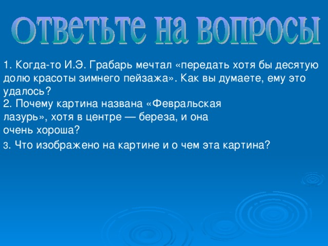 1. Когда-то И.Э. Грабарь мечтал «передать хотя бы десятую долю красоты зимнего пейзажа». Как вы думаете, ему это удалось? 2. Почему картина названа «Февральская лазурь», хотя в центре — береза, и она очень хороша?   3 . Что изображено на картине и о чем эта картина?   