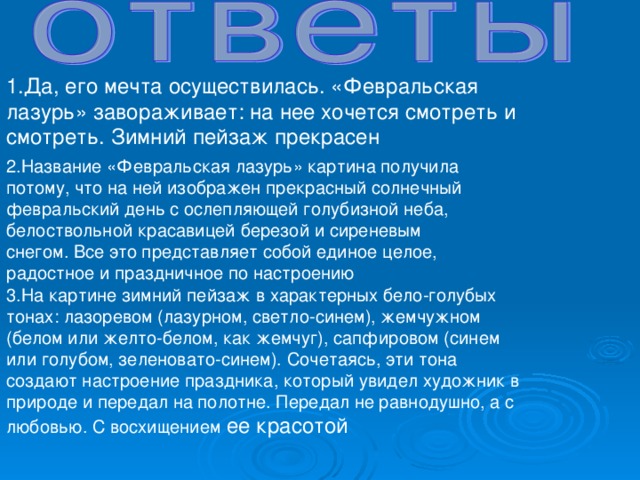 1.Да, его мечта осуществилась. «Февральская лазурь» завораживает: на нее хочется смотреть и смотреть. Зимний пейзаж прекрасен 2.Название «Февральская лазурь» картина получила потому, что на ней изображен прекрасный солнечный февральский день с ослепляющей голубизной неба, белоствольной красавицей березой и сиреневым снегом. Все это представляет собой единое целое, радостное и праздничное по настроению 3.На картине зимний пейзаж в характерных бело-голубых тонах: лазоревом (лазурном, светло-синем), жемчужном (белом или желто-белом, как жемчуг), сапфировом (синем или голубом, зеленовато-синем). Сочетаясь, эти тона создают настроение праздника, который увидел художник в природе и передал на полотне. Передал не равнодушно, а с любовью. С восхищением ее красотой 