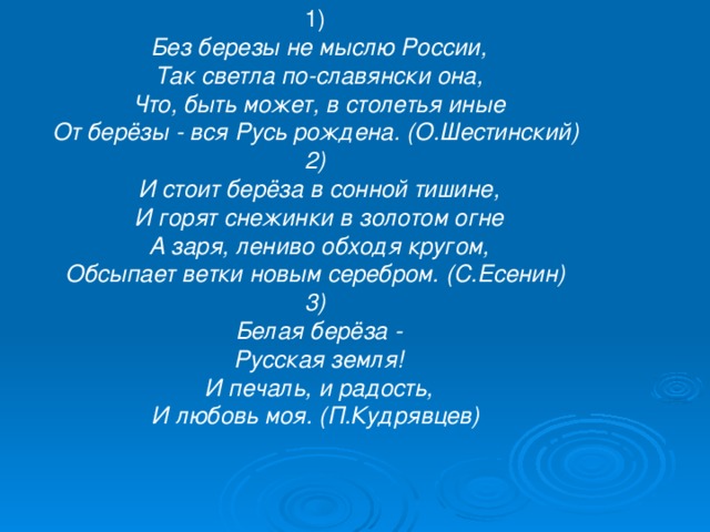 1) Без березы не мыслю России,  Так светла по-славянски она,  Что, быть может, в столетья иные  От берёзы - вся Русь рождена. (О.Шестинский) 2) И стоит берёза в сонной тишине,  И горят снежинки в золотом огне  А заря, лениво обходя кругом,  Обсыпает ветки новым серебром. (С.Есенин) 3) Белая берёза -  Русская земля!  И печаль, и радость,  И любовь моя. (П.Кудрявцев) 