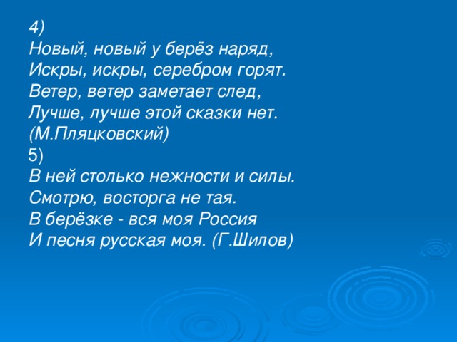 4) Новый, новый у берёз наряд,  Искры, искры, серебром горят.  Ветер, ветер заметает след,  Лучше, лучше этой сказки нет. (М.Пляцковский) 5) В ней столько нежности и силы.  Смотрю, восторга не тая.  В берёзке - вся моя Россия  И песня русская моя. (Г.Шилов) 