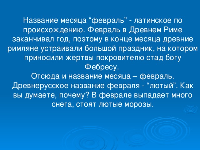 Название месяца “февраль” - латинское по происхождению. Февраль в Древнем Риме заканчивал год, поэтому в конце месяца древние римляне устраивали большой праздник, на котором приносили жертвы покровителю стад богу Фебресу. Отсюда и название месяца – февраль. Древнерусское название февраля - “лютый”. Как вы думаете, почему? В феврале выпадает много снега, стоят лютые морозы. 