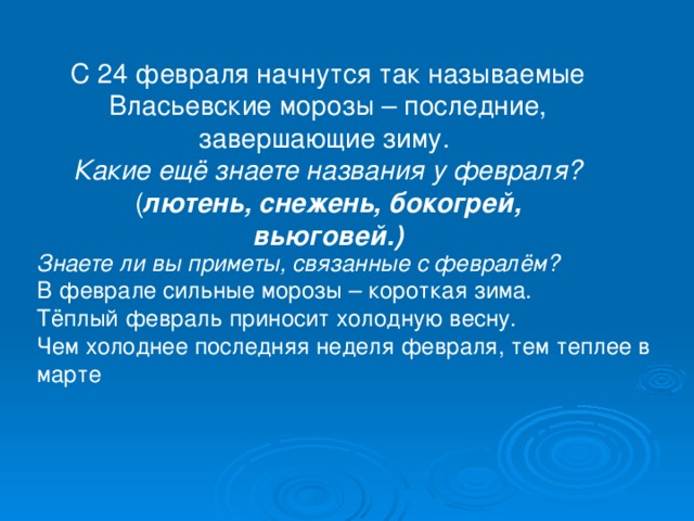 С 24 февраля начнутся так называемые Власьевские морозы – последние, завершающие зиму. Какие ещё знаете названия у февраля? ( лютень, снежень, бокогрей, вьюговей.) Знаете ли вы приметы, связанные с февралём?  В феврале сильные морозы – короткая зима.  Тёплый февраль приносит холодную весну.  Чем холоднее последняя неделя февраля, тем теплее в марте 