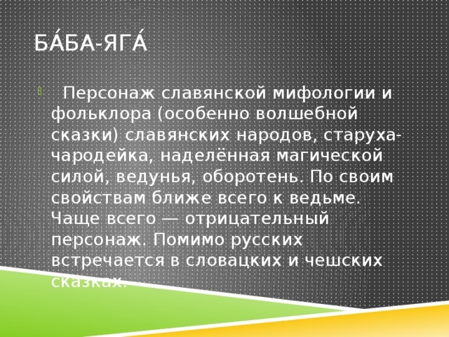 Ба́ба-Яга́  Персонаж славянской мифологии и фольклора (особенно волшебной сказки) славянских народов, старуха-чародейка, наделённая магической силой, ведунья, оборотень. По своим свойствам ближе всего к ведьме. Чаще всего — отрицательный персонаж. Помимо русских встречается в словацких и чешских сказках. 