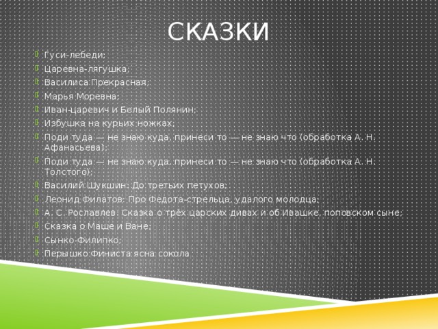 Сказки Гуси-лебеди; Царевна-лягушка; Василиса Прекрасная; Марья Моревна; Иван-царевич и Белый Полянин; Избушка на курьих ножках; Поди туда — не знаю куда, принеси то — не знаю что (обработка А. Н. Афанасьева); Поди туда — не знаю куда, принеси то — не знаю что (обработка А. Н. Толстого); Василий Шукшин: До третьих петухов; Леонид Филатов: Про Федота-стрельца, удалого молодца; А. С. Рославлев: Сказка о трёх царских дивах и об Ивашке, поповском сыне; Сказка о Маше и Ване; Сынко-Филипко; Перышко Финиста ясна сокола 