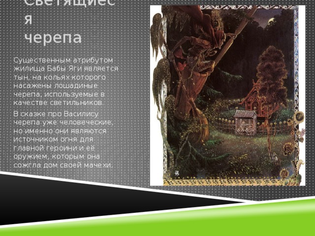 Светящиеся черепа Существенным атрибутом жилища Бабы Яги является тын, на кольях которого насажены лошадиные черепа, используемые в качестве светильников. В сказке про Василису черепа уже человеческие, но именно они являются источником огня для главной героини и её оружием, которым она сожгла дом своей мачехи. 