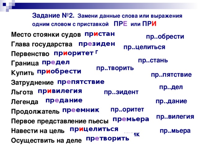 Задание №2. Замени данные слова или выражения одним словом с приставкой ПР Е или ПР И  пр и стань  Место стоянки судов Глава государства Первенство Граница Купить Затруднение Льгота Легенда Продолжатель Первое представление пьесы Навести на цель Осуществить на деле пр..обрести  пр е зидент  пр..целиться  пр и оритет  пр..стань  пр е дел  пр..творить  пр и обрести  пр..пятствие  пр е пятствие  пр..дел  пр и вилегия  пр..зидент  пр е дание  пр..дание  пр..оритет  пр е емник  пр..вилегия  пр е мьера  пр и целиться  пр..мьера  пр..емник  пр е творить   