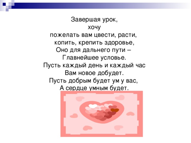 Завершая урок, хочу пожелать вам цвести, расти, копить, крепить здоровье, Оно для дальнего пути – Главнейшее условье. Пусть каждый день и каждый час Вам новое добудет. Пусть добрым будет ум у вас, А сердце умным будет. 