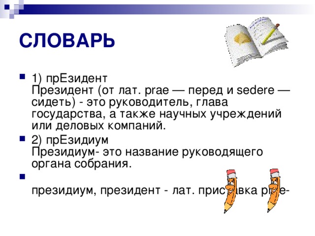 СЛОВАРЬ 1) прЕзидент  Президент (от лат. prae — перед и sedere — сидеть) - это руководитель, глава государства, а также научных учреждений или деловых компаний. 2) прЕзидиум  Президиум- это название руководящего органа собрания.  президиум, президент - лат. приставка рrае- 