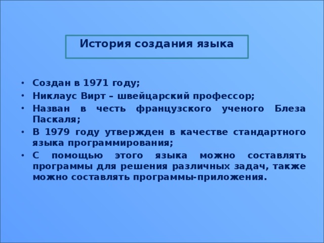 История создания языка  Создан в 1971 году; Никлаус Вирт – швейцарский профессор; Назван в честь французского ученого Блеза Паскаля; В 1979 году утвержден в качестве стандартного языка программирования; С помощью этого языка можно составлять программы для решения различных задач, также можно составлять программы-приложения. 