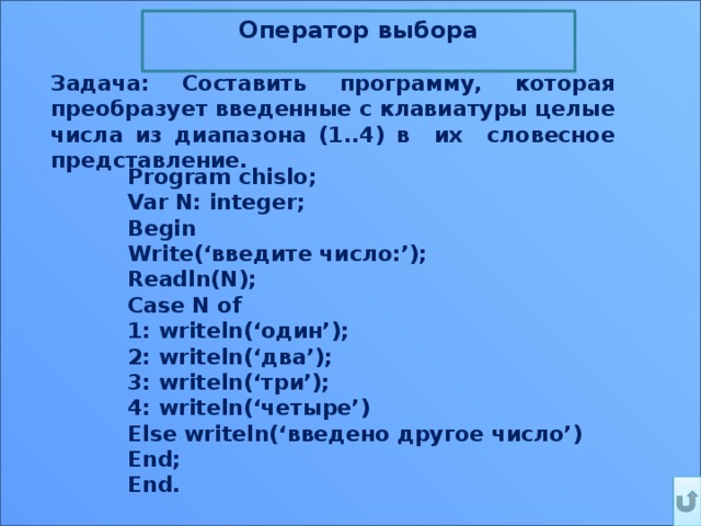 Оператор выбора  Задача: Составить программу, которая преобразует введенные с клавиатуры целые числа из диапазона (1..4) в их словесное представление. Program chislo; Var N: integer; Begin Write(‘введите число:’); Readln(N); Case N of 1: writeln(‘один’); 2: writeln(‘два’); 3: writeln(‘три’); 4: writeln(‘четыре’) Else writeln(‘введено другое число’) End; End. 