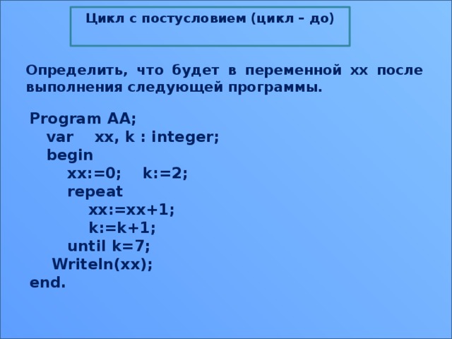 Цикл с постусловием (цикл – до)  Определить, что будет в переменной xx после выполнения следующей программы. Program AA;  var    xx, k : integer;  begin      xx:=0;    k:=2;      repeat          xx:=xx+1;          k:=k+1;      until k=7;  Writeln(xx); end. 