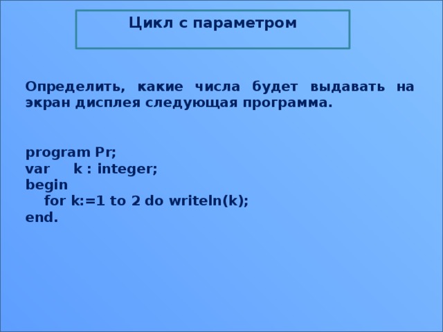 Цикл c параметром  Определить, какие числа будет выдавать на экран дисплея следующая программа. program Pr;  var     k : integer;  begin      for k:=1 to 2 do writeln(k);  end. 