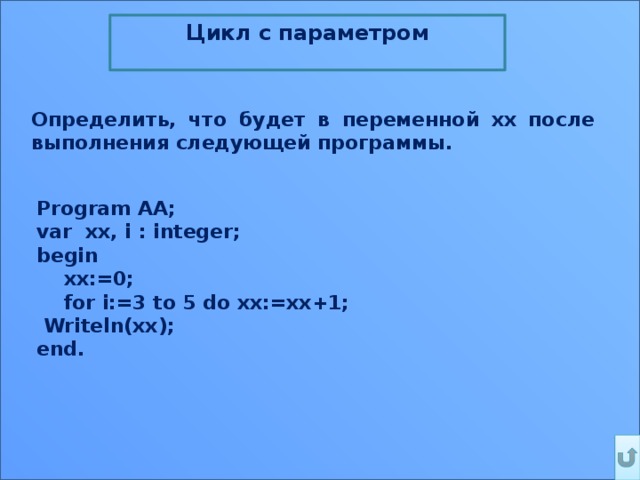 Цикл c параметром  Определить, что будет в переменной xx после выполнения следующей программы.  Program AA;  var  xx, i : integer;  begin      xx:=0;      for i:=3 to 5 do xx:=xx+1;  Writeln(xx); end. 