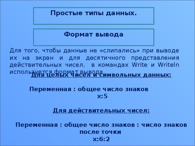 Простые типы данных.  Формат вывода  Для того, чтобы данные не «слипались» при выводе их на экран и для десятичного представления действительных чисел, в командах Write и Writeln используется формат вывода. Для целых чисел и символьных данных:  Переменная : общее число знаков  х:5  Для действительных чисел:  Переменная : общее число знаков : число знаков после точки х:6:2 