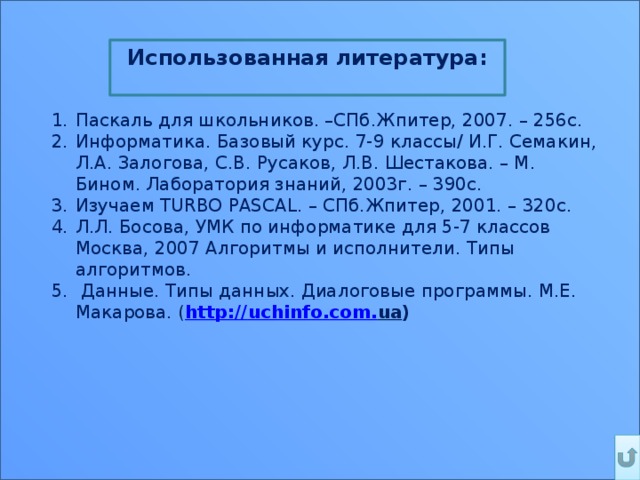 Использованная литература:  Паскаль для школьников. –СПб.Жпитер, 2007. – 256с. Информатика. Базовый курс. 7-9 классы/ И.Г. Семакин, Л.А. Залогова, С.В. Русаков, Л.В. Шестакова. – М. Бином. Лаборатория знаний, 2003г. – 390с. Изучаем TURBO PASCAL. – СПб.Жпитер, 2001. – 320с. Л.Л. Босова, УМК по информатике для 5-7 классов Москва, 2007 Алгоритмы и исполнители. Типы алгоритмов.  Данные. Типы данных. Диалоговые программы. М.Е. Макарова. ( http :// uchinfo . com . ua ) 