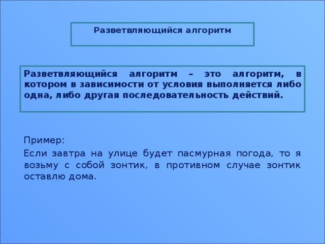 Разветвляющийся алгоритм  Разветвляющийся алгоритм – это алгоритм, в котором в зависимости от условия выполняется либо одна, либо другая последовательность действий.     Пример: Если завтра на улице будет пасмурная погода, то я возьму с собой зонтик, в противном случае зонтик оставлю дома. 