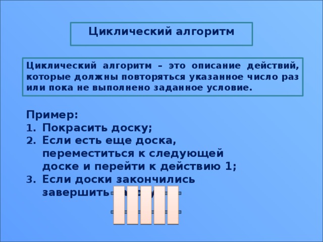 Циклический алгоритм  Циклический алгоритм – это описание действий, которые должны повторяться указанное число раз или пока не выполнено заданное условие.          Пример: Покрасить доску; Если есть еще доска, переместиться к следующей доске и перейти к действию 1; Если доски закончились завершить работу. 