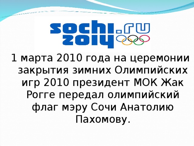 1 марта 2010 года на церемонии закрытия зимних Олимпийских игр 2010 президент МОК Жак Рогге передал олимпийский флаг мэру Сочи Анатолию Пахомову. 