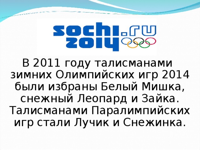 В 2011 году талисманами зимних Олимпийских игр 2014 были избраны Белый Мишка, снежный Леопард и Зайка. Талисманами Паралимпийских игр стали Лучик и Снежинка. 