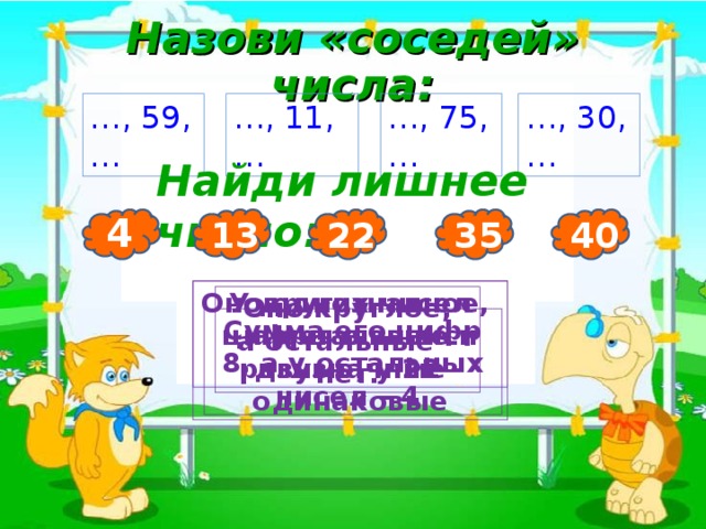 Назови «соседей» числа: 3 … , 59, … … , 11, … … , 75, … … , 30, … Найди лишнее число: 4 40 35 22 13 Оно однозначное, а остальные двузначные У других чисел цифры в записи разные, у 22 - одинаковые Оно круглое, а остальные – нет. Сумма его цифр 8, а у остальных чисел – 4. 