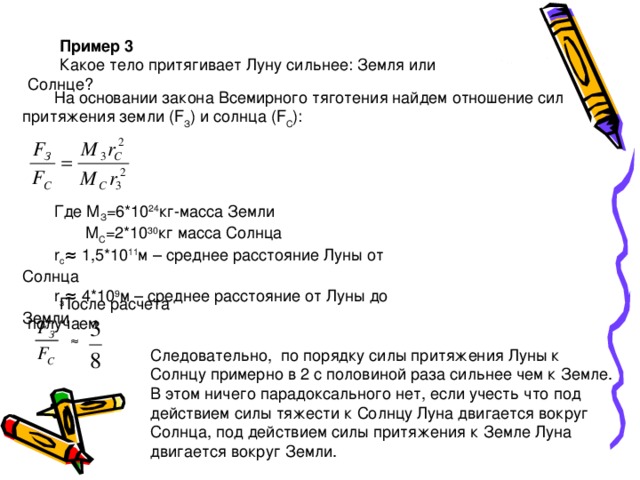 Пример 3 Какое тело притягивает Луну сильнее: Земля или Солнце? На основании закона Всемирного тяготения найдем отношение сил притяжения земли ( F З ) и солнца ( F С ): Где М З =6*10 24 кг-масса Земли  М С =2*10 30 кг масса Солнца r c ≈ 1,5*10 11 м – среднее расстояние Луны от Солнца r з ≈ 4*10 9 м – среднее расстояние от Луны до Земли После расчета получаем ≈ Следовательно, по порядку силы притяжения Луны к Солнцу примерно в 2 с половиной раза сильнее чем к Земле. В этом ничего парадоксального нет, если учесть что под действием силы тяжести к Солнцу Луна двигается вокруг Солнца, под действием силы притяжения к Земле Луна двигается вокруг Земли. 