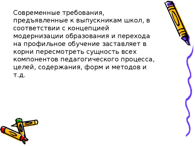 Современные требования, предъявленные к выпускникам школ, в соответствии с концепцией модернизации образования и перехода на профильное обучение заставляет в корни пересмотреть сущность всех компонентов педагогического процесса, целей, содержания, форм и методов и т.д. 