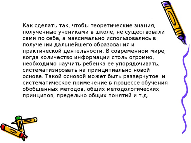 Как сделать так, чтобы теоретические знания, полученные учениками в школе, не существовали сами по себе, а максимально использовались в получении дальнейшего образования и практической деятельности. В современном мире, когда количество информации столь огромно, необходимо научить ребенка ее упорядочивать, систематизировать на принципиально новой основе. Такой основой может быть развернутое и систематическое применение в процессе обучения обобщенных методов, общих методологических принципов, предельно общих понятий и т.д. 