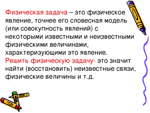 Физическая задача – это физическое явление, точнее его словесная модель (или совокупность явлений) с некоторыми известными и неизвестными физическими величинами, характеризующими это явление. Решить физическую задачу- это значит найти (восстановить) неизвестные связи, физические величины и т.д. 