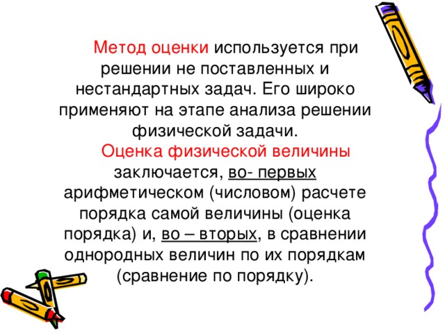 Метод оценки используется при решении не поставленных и нестандартных задач. Его широко применяют на этапе анализа решении физической задачи. Оценка физической величины заключается, во- первых арифметическом (числовом) расчете порядка самой величины (оценка порядка) и, во – вторых , в сравнении однородных величин по их порядкам (сравнение по порядку). 