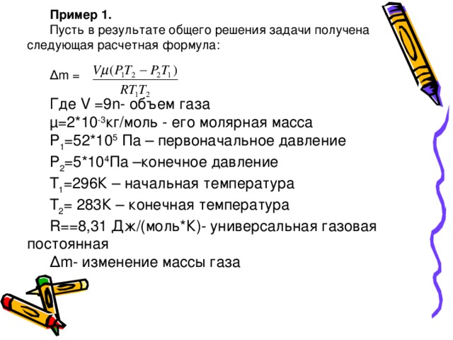 Пример 1. Пусть в результате общего решения задачи получена следующая расчетная формула: ∆ m = Где V =9 n - объем газа µ=2*10 -3 кг/моль - его молярная масса Р 1 =52*10 5 Па – первоначальное давление Р 2 =5*10 4 Па –конечное давление Т 1 =296К – начальная температура Т 2 = 283К – конечная температура R ==8,31 Дж/(моль*К)- универсальная газовая постоянная ∆ m - изменение массы газа 