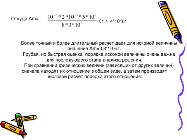 Откуда ∆ m = Кг  ≈  4*10 -2 кг Более точный и более длительный расчет дает для искомой величины значение ∆ m =3,8*10 -2 кг. Грубая, но быстрая оценка порядка искомой величины очень важна для последующего этапа анализа решения. При сравнении физических величин (зависящих от других величин) сначала находят их отношение в общем виде, а затем производят числовой расчет порядка этого отношения. 