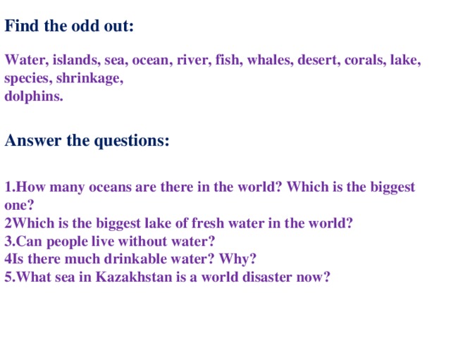 Find the odd out: Water, islands, sea, ocean, river, fish, whales, desert, corals, lake, species, shrinkage, dolphins. Answer the questions: 1.How many oceans are there in the world? Which is the biggest one? 2Which is the biggest lake of fresh water in the world? 3.Can people live without water? 4Is there much drinkable water? Why? 5.What sea in Kazakhstan is a world disaster now? 