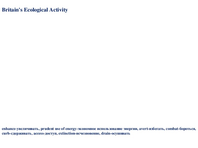 Britain's Ecological Activity The British Government will aim:  ♦ to preserve and enhance Britain's natural and cultural inheritance;  ♦ to encourage the more prudent and efficient use of energy and other resources;  ♦ to make sure that Britain's air and water are clean and safe, and that controls over wastes and pollution are maintained and strengthened where necessary. The world's population doubled between 1950 and 1987. More people means more mouths to feed, and that demands more agricultural land. That in turn can lead to deforestation and soil erosion. By burning forests, draining wet lands, polluting water courses and overfishing mankind is rapidly driving many species to extinction. The Government is supporting international efforts for a global agreement to protect species of plant and animal life. The Government is also supporting projects to conserve endangered species of wild life such as the black rhino and the African elephants. Action Taken: Britain attaches particular importance to the environmental policy of the European Community. Much has already been achieved: since Britain joined, the Community has adopted some 280 environmental measures, including far-reaching-legislation to combat acid rain, curb pollution from cars and industry, conserve wildlife and ensure public access to information about the environment. enhance -увеличивать, prudent use of energy- экономное использование энергии, avert- избегать , с ombat -бороться, curb -сдерживать, access -доступ, extinction- исчезновение, drain -осушивать 