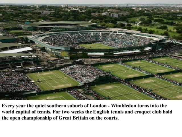 Every year the quiet southern suburb of London - Wimbledon turns into the world capital of tennis. For two weeks the English tennis and croquet club hold the open championship of Great Britain on the courts. 