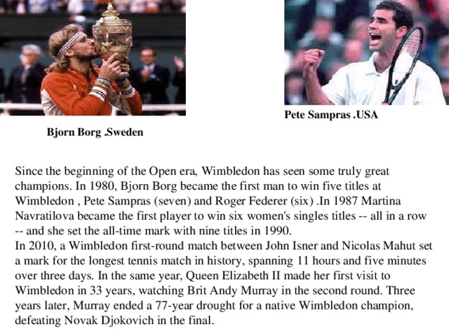Since the beginning of the Open era, Wimbledon has seen some truly great champions. In 1980, Bjorn Borg became the first man to win five titles at Wimbledon , Pete Sampras (seven) and Roger Federer (six) .In 1987 Martina Navratilova became the first player to win six women's singles titles -- all in a row -- and she set the all-time mark with nine titles in 1990. In 2010, a Wimbledon first-round match between John Isner and Nicolas Mahut set a mark for the longest tennis match in history, spanning 11 hours and five minutes over three days. In the same year, Queen Elizabeth II made her first visit to Wimbledon in 33 years, watching Brit Andy Murray in the second round. Three years later, Murray ended a 77-year drought for a native Wimbledon champion, defeating Novak Djokovich in the final.  Pete Sampras .USA Bjorn Borg .Sweden 
